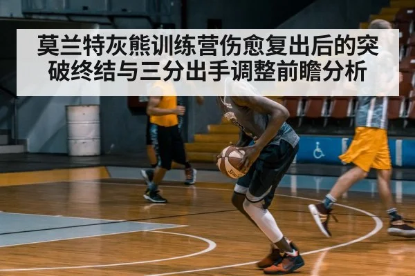 莫兰特灰熊训练营伤愈复出后的突破终结与三分出手调整前瞻分析